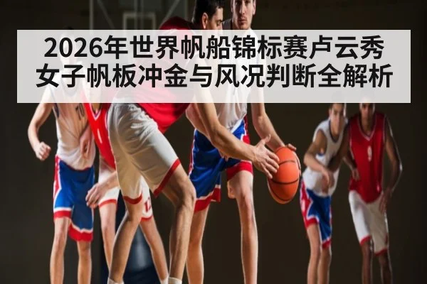 2026年世界帆船锦标赛卢云秀女子帆板冲金与风况判断全解析