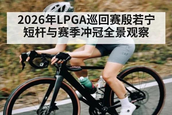 2026年LPGA巡回赛殷若宁短杆与赛季冲冠全景观察