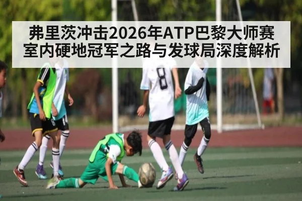 弗里茨冲击2026年ATP巴黎大师赛室内硬地冠军之路与发球局深度解析