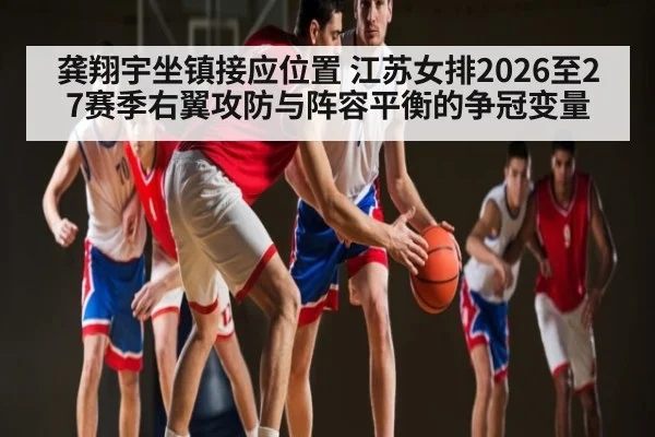 龚翔宇坐镇接应位置 江苏女排2026至27赛季右翼攻防与阵容平衡的争冠变量