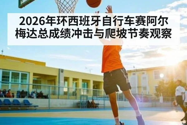 2026年环西班牙自行车赛阿尔梅达总成绩冲击与爬坡节奏观察